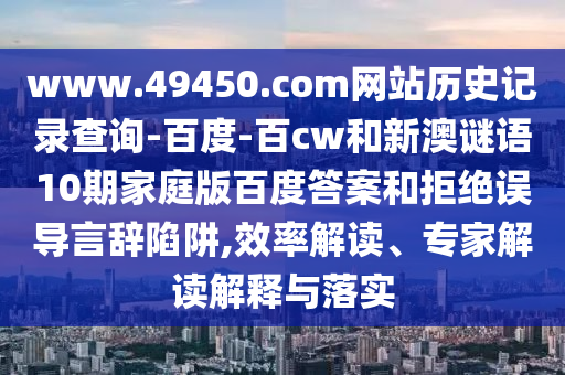 www.49450.com网站历史记录查询-百度-百cw和新澳谜语10期家庭版百度答案和拒绝误导言辞陷阱,效率解读、专家解读解释与落实