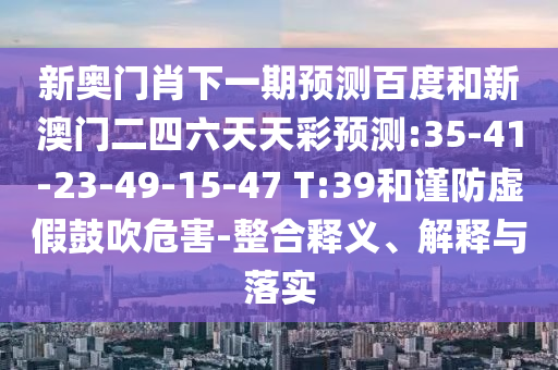 新奥门肖下一期预测百度和新澳门二四六天天彩预测:35-41-23-49-15-47 T:39和谨防虚假鼓吹危害-整合释义、解释与落实