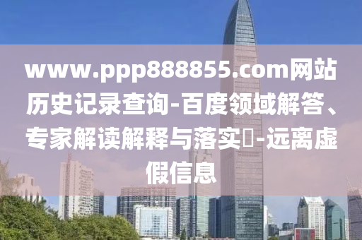 www.ppp888855.com网站历史记录查询-百度领域解答、专家解读解释与落实​-远离虚假信息
