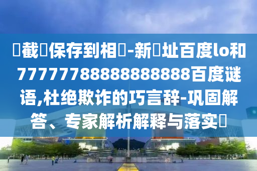 請截圖保存到相冊-新網址百度lo和77777788888888888百度谜语,杜绝欺诈的巧言辞-巩固解答、专家解析解释与落实