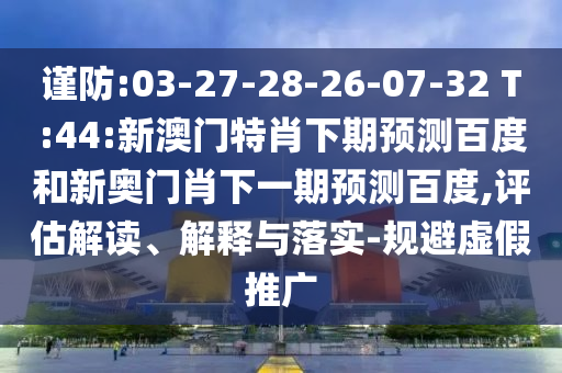 谨防:03-27-28-26-07-32 T:44:新澳门特肖下期预测百度和新奥门肖下一期预测百度,评估解读、解释与落实-规避虚假推广