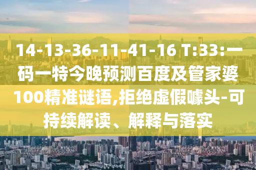 14-13-36-11-41-16 T:33:一码一特今晚预测百度及管家婆100精准谜语,拒绝虚假噱头-可持续解读、解释与落实