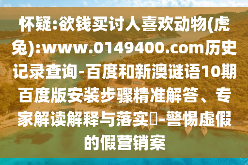 怀疑:欲钱买讨人喜欢动物(虎兔):www.0149400.com历史记录查询-百度和新澳谜语10期百度版安装步骤精准解答、专家解读解释与落实-警惕虚假的假营销案