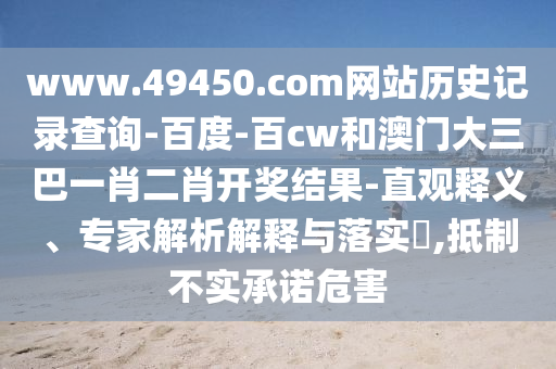 www.49450.com网站历史记录查询-百度-百cw和澳门大三巴一肖二肖开奖结果-直观释义、专家解析解释与落实​,抵制不实承诺危害