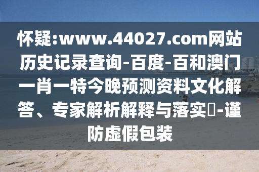 怀疑:www.44027.com网站历史记录查询-百度-百和澳门一肖一特今晚预测资料文化解答、专家解析解释与落实​-谨防虚假包装