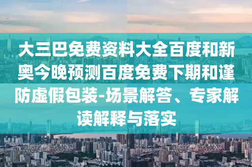 大三巴免费资料大全百度和新奥今晚预测百度免费下期和谨防虚假包装-场景解答、专家解读解释与落实