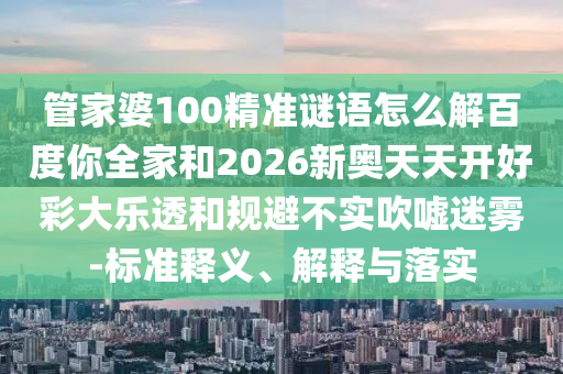 管家婆100精准谜语怎么解百度你全家和2026新奥天天开好彩大乐透和规避不实吹嘘迷雾-标准释义、解释与落实