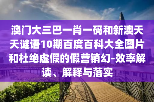 澳门大三巴一肖一码和新澳天天谜语10期百度百科大全图片和杜绝虚假的假营销幻-效率解读、解释与落实