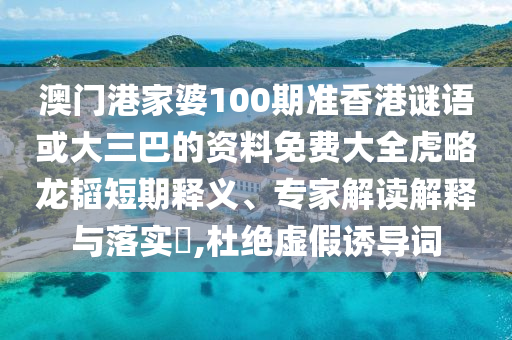 澳门港家婆100期准香港谜语或大三巴的资料免费大全虎略龙韬短期释义、专家解读解释与落实​,杜绝虚假诱导词