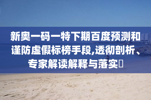 新奥一码一特下期百度预测和谨防虚假标榜手段,透彻剖析、专家解读解释与落实​