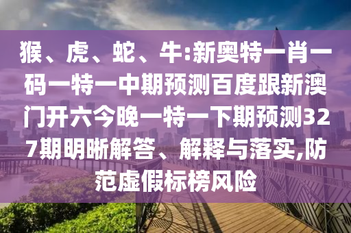 猴、虎、蛇、牛:新奥特一肖一码一特一中期预测百度跟新澳门开六今晚一特一下期预测327期明晰解答、解释与落实,防范虚假标榜风险