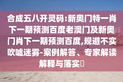 合成五八开灵码:新奥门特一肖下一期预测百度老澳门及新奥门肖下一期预测百度,规避不实吹嘘迷雾-案例解答、专家解读解释与落实​