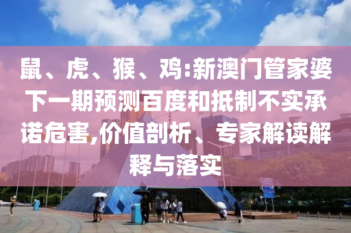 鼠、虎、猴、鸡:新澳门管家婆下一期预测百度和抵制不实承诺危害,价值剖析、专家解读解释与落实