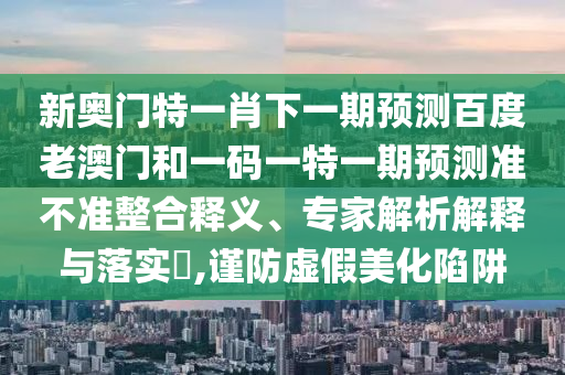 新奥门特一肖下一期预测百度老澳门和一码一特一期预测准不准整合释义、专家解析解释与落实​,谨防虚假美化陷阱