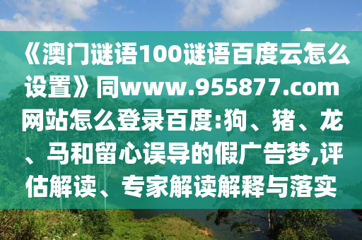 《澳门谜语100谜语百度云怎么设置》同www.955877.com网站怎么登录百度:狗、猪、龙、马和留心误导的假广告梦,评估解读、专家解读解释与落实