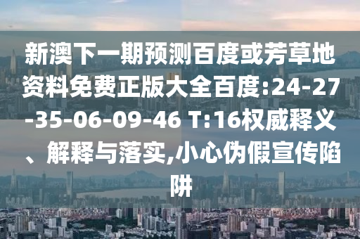 新澳下一期预测百度或芳草地资料免费正版大全百度:24-27-35-06-09-46 T:16权威释义、解释与落实,小心伪假宣传陷阱