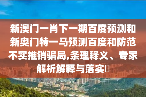 新澳门一肖下一期百度预测和新奥门特一马预测百度和防范不实推销骗局,条理释义、专家解析解释与落实