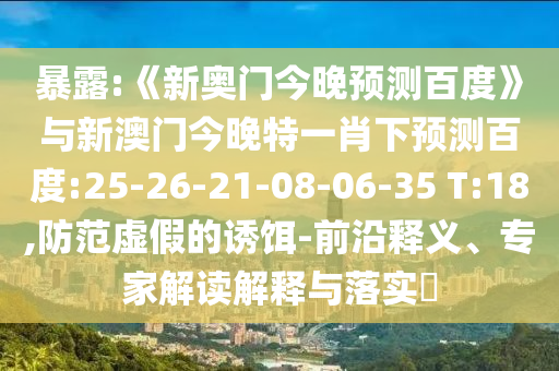 暴露:《新奥门今晚预测百度》与新澳门今晚特一肖下预测百度:25-26-21-08-06-35 T:18,防范虚假的诱饵-前沿释义、专家解读解释与落实
