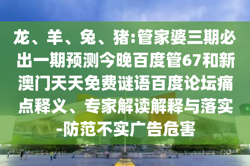 龙、羊、兔、猪:管家婆三期必出一期预测今晚百度管67和新澳门天天免费谜语百度论坛痛点释义、专家解读解释与落实-防范不实广告危害
