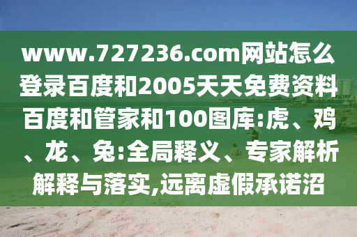 www.727236.com网站怎么登录百度和2005天天免费资料百度和管家和100图库:虎、鸡、龙、兔:全局释义、专家解析解释与落实,远离虚假承诺沼