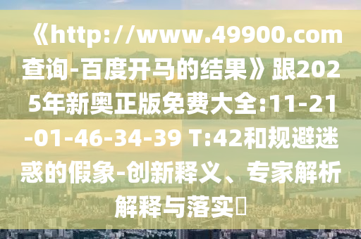 《http://www.49900.com查询-百度开马的结果》跟2025年新奥正版免费大全:11-21-01-46-34-39 T:42和规避迷惑的假象-创新释义、专家解析解释与落实