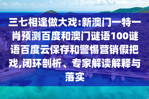 三七相逢做大戏:新澳门一特一肖预测百度和澳门谜语100谜语百度云保存和警惕营销假把戏,闭环剖析、专家解读解释与落实