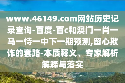 www.46149.com网站历史记录查询-百度-百c和澳门一肖一马一恃一中下一期预测,留心欺诈的套路-本质释义、专家解析解释与落实