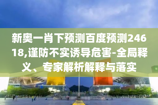 新奥一肖下预测百度预测24618,谨防不实诱导危害-全局释义、专家解析解释与落实