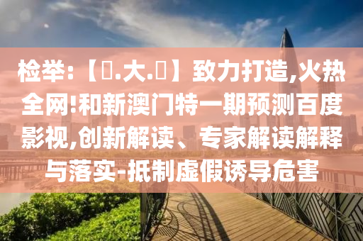 检举:【黃.大.佡】致力打造,火热全网!和新澳门特一期预测百度影视,创新解读、专家解读解释与落实-抵制虚假诱导危害