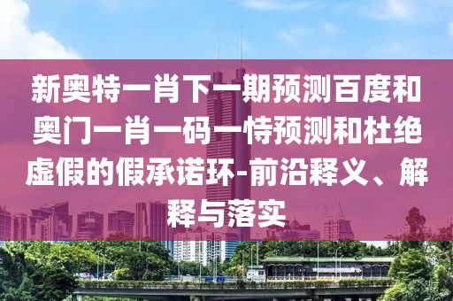 新奥特一肖下一期预测百度和奥门一肖一码一恃预测和杜绝虚假的假承诺环-前沿释义、解释与落实
