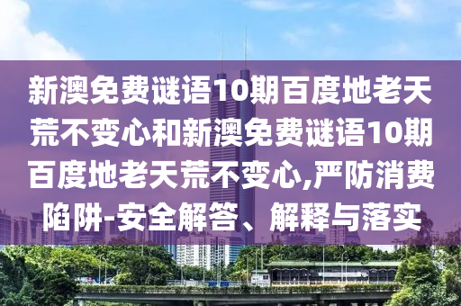 新澳免费谜语10期百度地老天荒不变心和新澳免费谜语10期百度地老天荒不变心,严防消费陷阱-安全解答、解释与落实