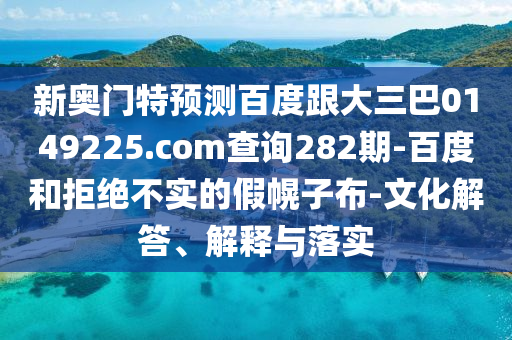 新奥门特预测百度跟大三巴0149225.com查询282期-百度和拒绝不实的假幌子布-文化解答、解释与落实