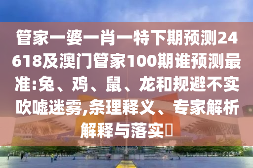 管家一婆一肖一特下期预测24618及澳门管家100期谁预测最准:兔、鸡、鼠、龙和规避不实吹嘘迷雾,条理释义、专家解析解释与落实​