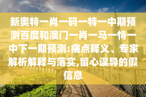 新奥特一肖一码一特一中期预测百度和澳门一肖一马一恃一中下一期预测:痛点释义、专家解析解释与落实,留心误导的假信息