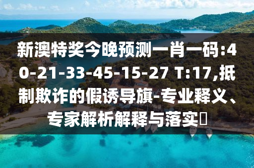 新澳特奖今晚预测一肖一码:40-21-33-45-15-27 T:17,抵制欺诈的假诱导旗-专业释义、专家解析解释与落实​