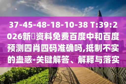 37-45-48-18-10-38 T:39:2026新奧资料免费百度中和百度预测四肖四码准确吗,抵制不实的蛊惑-关键解答、解释与落实