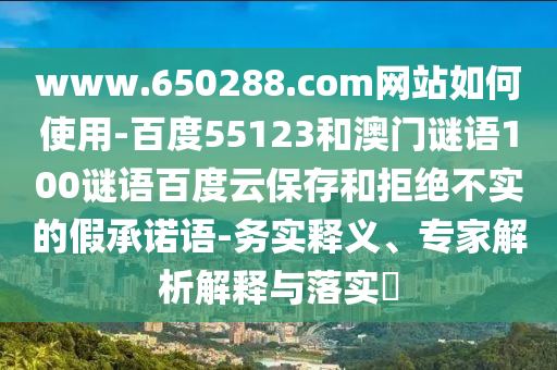 www.650288.com网站如何使用-百度55123和澳门谜语100谜语百度云保存和拒绝不实的假承诺语-务实释义、专家解析解释与落实​