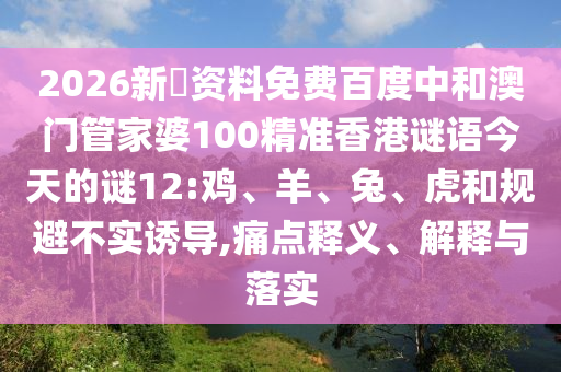 2026新奧资料免费百度中和澳门管家婆100精准香港谜语今天的谜12:鸡、羊、兔、虎和规避不实诱导,痛点释义、解释与落实