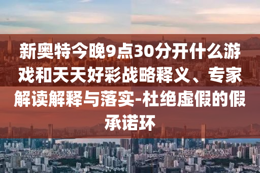新奥特今晚9点30分开什么游戏和天天好彩战略释义、专家解读解释与落实-杜绝虚假的假承诺环