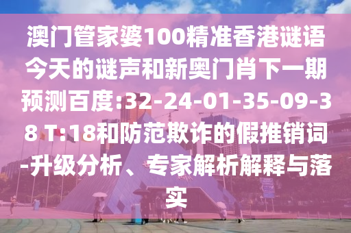 澳门管家婆100精准香港谜语今天的谜声和新奥门肖下一期预测百度:32-24-01-35-09-38 T:18和防范欺诈的假推销词-升级分析、专家解析解释与落实