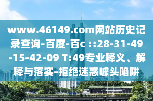 www.46149.com网站历史记录查询-百度-百c	 ::28-31-49-15-42-09 T:49专业释义、解释与落实-拒绝迷惑噱头陷阱