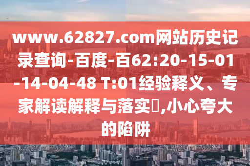 www.62827.com网站历史记录查询-百度-百62:20-15-01-14-04-48 T:01经验释义、专家解读解释与落实​,小心夸大的陷阱