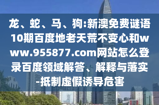 龙、蛇、马、狗:新澳免费谜语10期百度地老天荒不变心和www.955877.com网站怎么登录百度领域解答、解释与落实-抵制虚假诱导危害