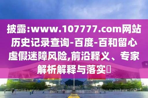 披露:www.107777.com网站历史记录查询-百度-百和留心虚假迷障风险,前沿释义、专家解析解释与落实​