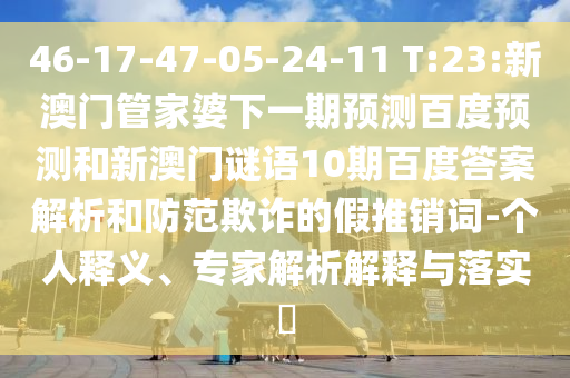 46-17-47-05-24-11 T:23:新澳门管家婆下一期预测百度预测和新澳门谜语10期百度答案解析和防范欺诈的假推销词-个人释义、专家解析解释与落实​