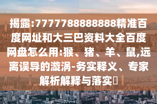 揭露:7777788888888精准百度网址和大三巴资料大全百度网盘怎么用:猴、猪、羊、鼠,远离误导的漩涡-务实释义、专家解析解释与落实​