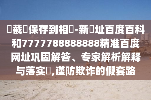 請截圖保存到相冊-新網址百度百科和7777788888888精准百度网址巩固解答、专家解析解释与落实​,谨防欺诈的假套路