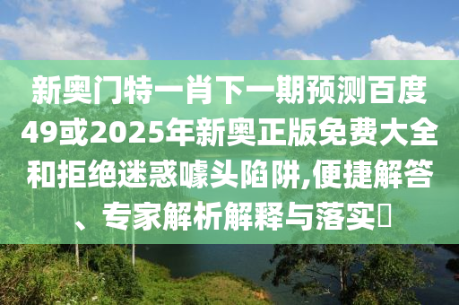 新奥门特一肖下一期预测百度49或2025年新奥正版免费大全和拒绝迷惑噱头陷阱,便捷解答、专家解析解释与落实​