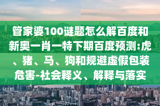 管家婆100谜题怎么解百度和新奥一肖一特下期百度预测:虎、猪、马、狗和规避虚假包装危害-社会释义、解释与落实