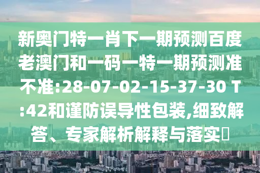 新奥门特一肖下一期预测百度老澳门和一码一特一期预测准不准:28-07-02-15-37-30 T:42和谨防误导性包装,细致解答、专家解析解释与落实